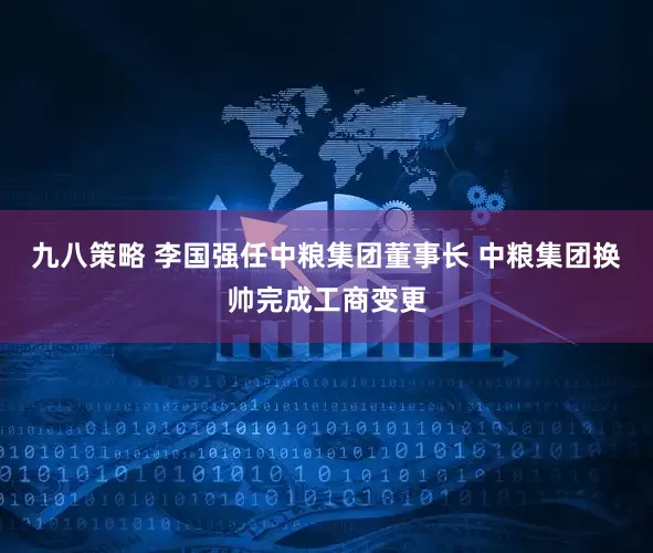 九八策略 李国强任中粮集团董事长 中粮集团换帅完成工商变更