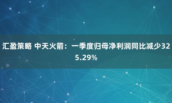 汇盈策略 中天火箭：一季度归母净利润同比减少325.29%