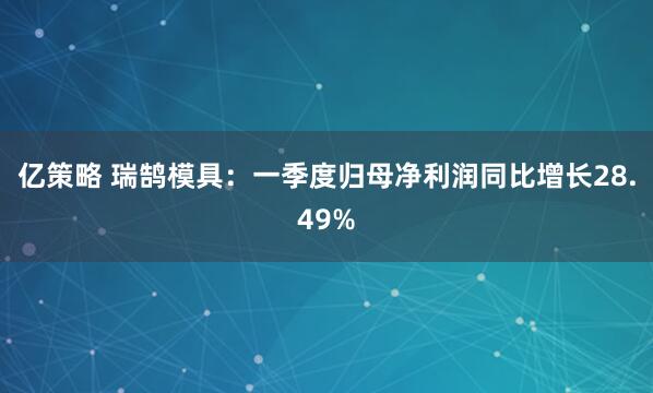 亿策略 瑞鹄模具：一季度归母净利润同比增长28.49%