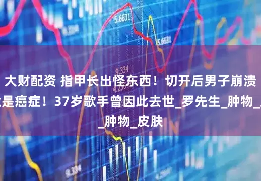 大财配资 指甲长出怪东西！切开后男子崩溃：竟是癌症！37岁歌手曾因此去世_罗先生_肿物_皮肤