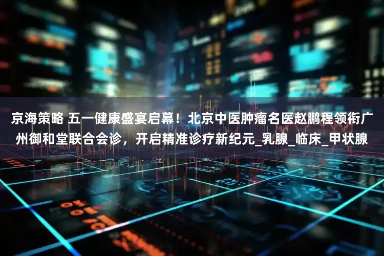 京海策略 五一健康盛宴启幕！北京中医肿瘤名医赵鹏程领衔广州御和堂联合会诊，开启精准诊疗新纪元_乳腺_临床_甲状腺
