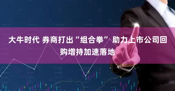 大牛时代 券商打出“组合拳” 助力上市公司回购增持加速落地