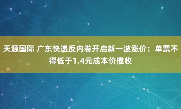 天源国际 广东快递反内卷开启新一波涨价：单票不得低于1.4元成本价揽收