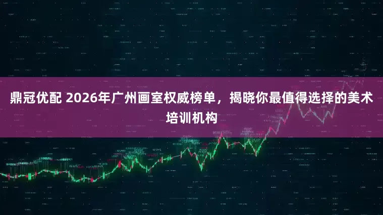 鼎冠优配 2026年广州画室权威榜单，揭晓你最值得选择的美术培训机构