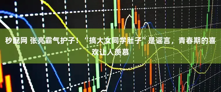 秒配网 张亮霸气护子！“搞大女同学肚子”是谣言，青春期的喜欢让人羡慕