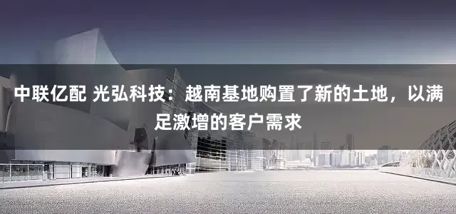 中联亿配 光弘科技：越南基地购置了新的土地，以满足激增的客户需求