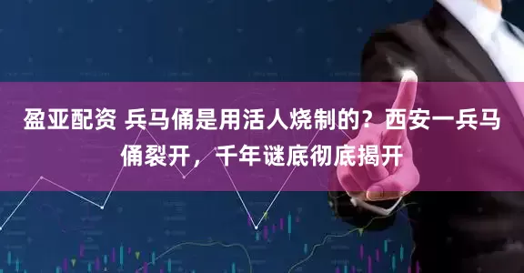 盈亚配资 兵马俑是用活人烧制的？西安一兵马俑裂开，千年谜底彻底揭开