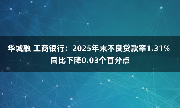 华城融 工商银行：2025年末不良贷款率1.31% 同比下降0.03个百分点